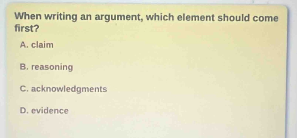 when writing an argument, which element should come first?\na. claim\nb. reasoning\nc. acknowledgments\nd. evidence