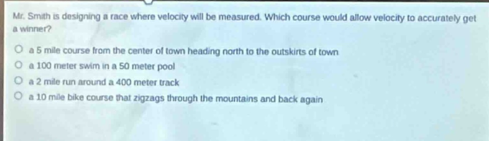 mr. smith is designing a race where velocity will be measured. which course would allow velocity to accurately get a winner?\no a 5 mile course from the center of town heading north to the outskirts of town\no a 100 meter swim in a 50 meter pool\no a 2 mile run around a 400 meter track\no a 10 mile bike course that zigzags through the mountains and back again
