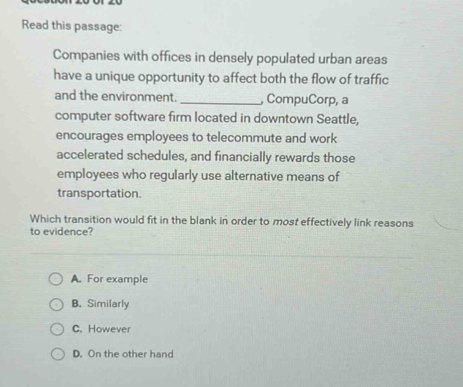 read this passage: companies with offices in densely populated urban areas have a unique opportunity to affect both the flow of traffic and the environment. ____________, compucorp, a computer software firm located in downtown seattle, encourages employees to telecommute and work accelerated schedules, and financially rewards those employees who regularly use alternative means of transportation. which transition would fit in the blank in order to most effectively link reasons to evidence? a. for example b. similarly c. however d. on the other hand