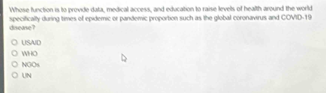 whose function is to provide data, medical access, and education to raise levels of health around the world specifically during times of epidemic or pandemic proportion such as the global coronavirus and covid - 19 disease?\n\nusad\nwho\nngos\nun