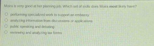 moira is very good at her planning job. which set of skills does moira most likely have?\nperforming specialized work to support an embassy\nanalyzing information from discussions or applications\npublic speaking and debating\nreviewing and analyzing tax forms
