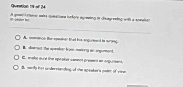 question 19 of 24\na good listener asks questions before agreeing or disagreeing with a speaker in order to.\na. convince the speaker that his argument is wrong.\nb. distract the speaker from making an argument.\nc. make sure the speaker cannot present an argument.\nd. verify her understanding of the speakers point of view.