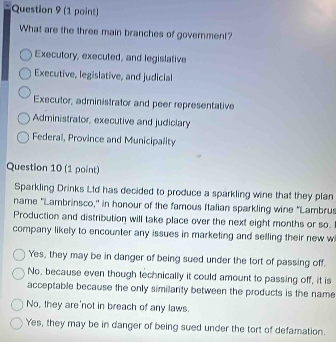 question 9 (1 point)\nwhat are the three main branches of government?\n○ executory, executed, and legislative\n○ executive, legislative, and judicial\n○ executor, administrator and peer representative\n○ administrator, executive and judiciary\n○ federal, province and municipality\nquestion 10 (1 point)\nsparkling drinks ltd has decided to produce a sparkling wine that they plan name \lambrin sco,\ in honour of the famous italian sparkling wine \lambrusco.\ production and distribution will take place over the next eight months or so. will the company likely to encounter any issues in marketing and selling their new wine?\n○ yes, they may be in danger of being sued under the tort of passing off.\n○ no, because even though technically it could amount to passing off, it is acceptable because the only similarity between the products is the name.\n○ no, they are not in breach of any laws.\n○ yes, they may be in danger of being sued under the tort of defamation.