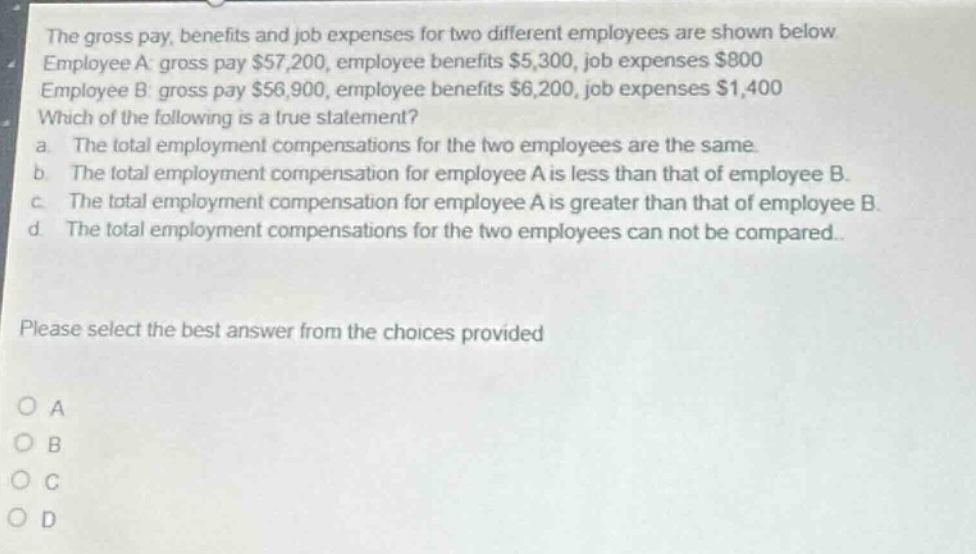 the gross pay, benefits and job expenses for two different employees are shown below. employee a: gross pay $57,200, employee benefits $5,300, job expenses $800. employee b: gross pay $56,900, employee benefits $6,200, job expenses $1,400. which of the following is a true statement? a. the total employment compensations for the two employees are the same. b. the total employment compensation for employee a is less than that of employee b. c. the total employment compensation for employee a is greater than that of employee b. d. the total employment compensations for the two employees can not be compared. please select the best answer from the choices provided. o a o b o c o d