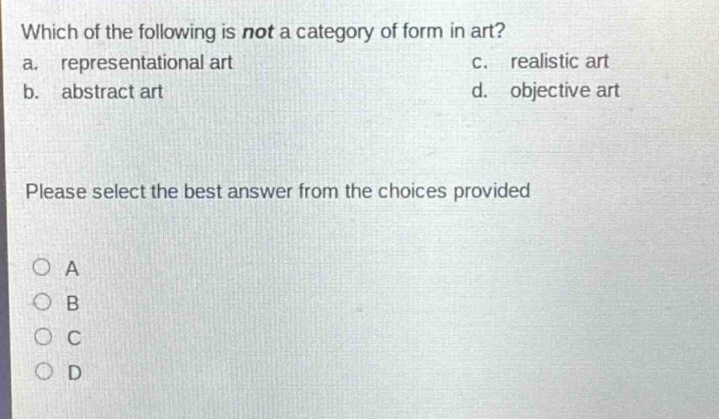 which of the following is not a category of form in art?\na. representational art\nc. realistic art\nb. abstract art\nd. objective art\nplease select the best answer from the choices provided\n○ a\n○ b\n○ c\n○ d