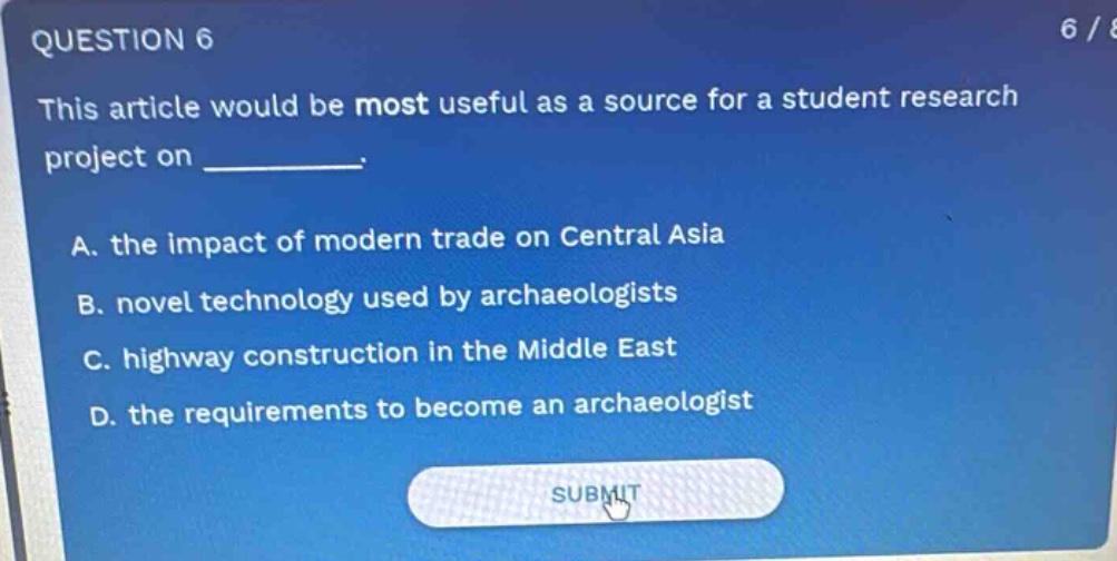 question 6\nthis article would be most useful as a source for a student research project on \n\na. the impact of modern trade on central asia\nb. novel technology used by archaeologists\nc. highway construction in the middle east\nd. the requirements to become an archaeologist