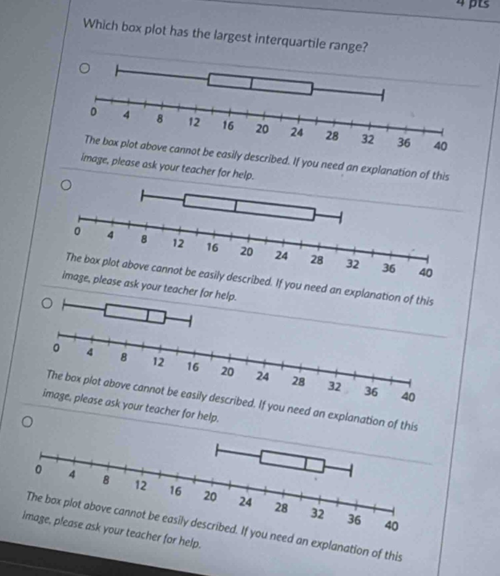 which box plot has the largest interquartile range?\nthe box plot above cannot be easily described. if you need an explanation of this image, please ask your teacher for help.\nthe box plot above cannot be easily described. if you need an explanation of this image, please ask your teacher for help.\nthe box plot above cannot be easily described. if you need an explanation of this image, please ask your teacher for help.\nthe box plot above cannot be easily described. if you need an explanation of this image, please ask your teacher for help.
