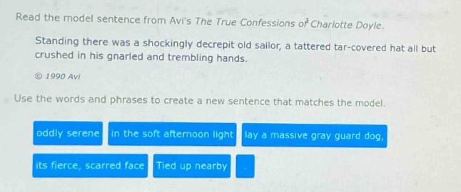 read the model sentence from avis the true confessions of charlotte doyle. standing there was a shockingly decrepit old sailor, a tattered tar - covered hat all but crushed in his gnarled and trembling hands. © 1990 avi use the words and phrases to create a new sentence that matches the model. oddly serene in the soft afternoon light lay a massive gray guard dog, its fierce, scarred face tied up nearby