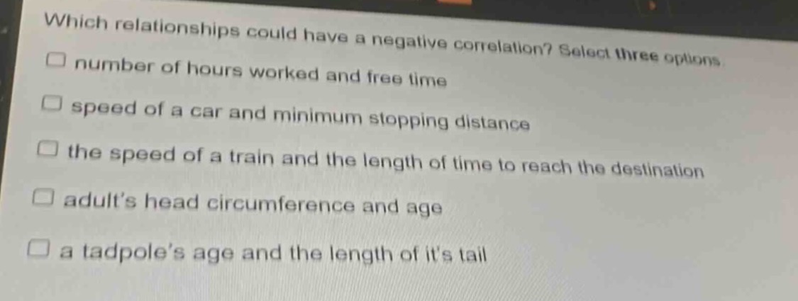 which relationships could have a negative correlation? select three options\n□ number of hours worked and free time\n□ speed of a car and minimum stopping distance\n□ the speed of a train and the length of time to reach the destination\n□ adults head circumference and age\n□ a tadpoles age and the length of its tail