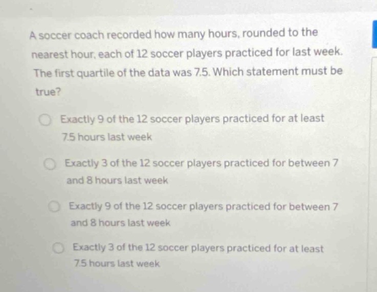 a soccer coach recorded how many hours, rounded to the nearest hour, each of 12 soccer players practiced for last week. the first quartile of the data was 7.5. which statement must be true? exactly 9 of the 12 soccer players practiced for at least 7.5 hours last week exactly 3 of the 12 soccer players practiced for between 7 and 8 hours last week exactly 9 of the 12 soccer players practiced for between 7 and 8 hours last week exactly 3 of the 12 soccer players practiced for at least 7.5 hours last week