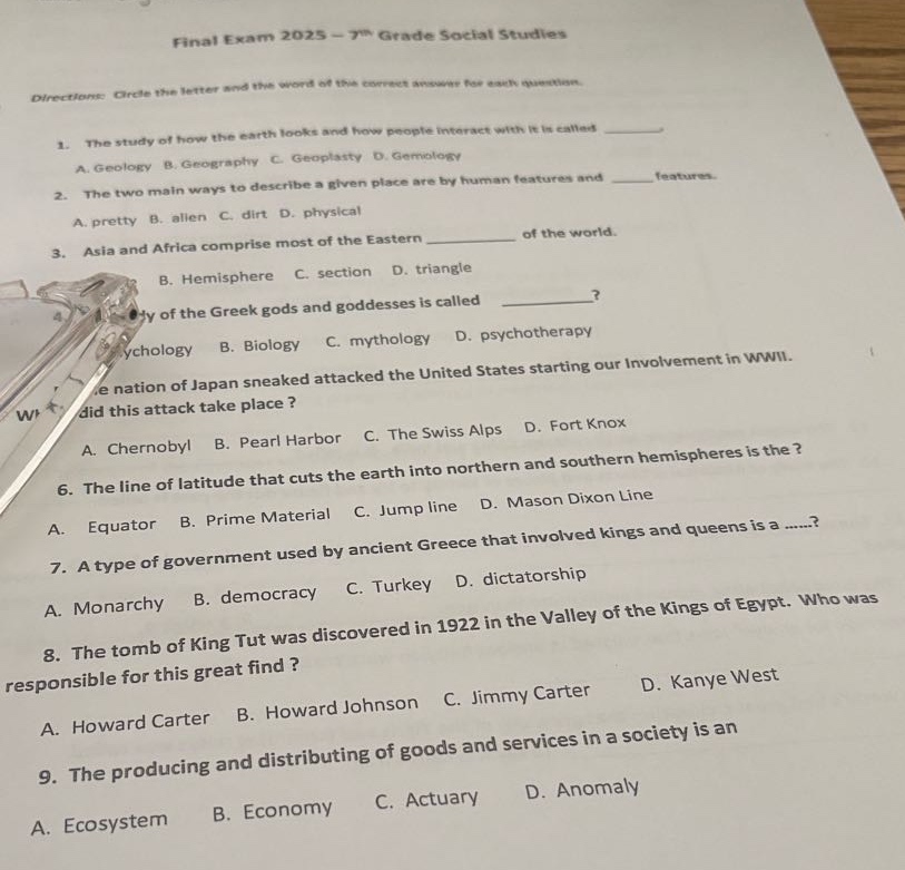 final exam 2025 - 7th grade social studies\ndirections: circle the letter and the word of the correct answer for each question.\n1. the study of how the earth looks and how people interact with it is called \na. geology b. geography c. geoplasty d. gemology\n2. the two main ways to describe a given place are by human features and _ features.\na. pretty b. alien c. dirt d. physical\n3. asia and africa comprise most of the eastern _ of the world.\nb. hemisphere c. section d. triangle\n4. the study of the greek gods and goddesses is called _?\na. psychology b. biology c. mythology d. psychotherapy\n5. the nation of japan sneaked attacked the united states starting our involvement in wwii. where did this attack take place?\na. chernobyl b. pearl harbor c. the swiss alps d. fort knox\n6. the line of latitude that cuts the earth into northern and southern hemispheres is the?\na. equator b. prime material c. jump line d. mason dixon line\n7. a type of government used by ancient greece that involved kings and queens is a......?\na. monarchy b. democracy c. turkey d. dictatorship\n8. the tomb of king tut was discovered in 1922 in the valley of the kings of egypt. who was responsible for this great find?\na. howard carter b. howard johnson c. jimmy carter d. kanye west\n9. the producing and distributing of goods and services in a society is an\na. ecosystem b. economy c. actuary d. anomaly