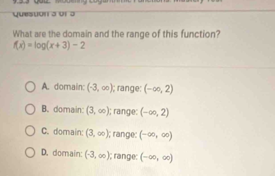 what are the domain and the range of this function? (f(x)=log(x + 3)-2) \n\na. domain: ((-3,infty)); range: ((-infty,2)) \nb. domain: ((3,infty)); range: ((-infty,2)) \nc. domain: ((3,infty)); range: ((-infty,infty)) \nd. domain: ((-3,infty)); range: ((-infty,infty))