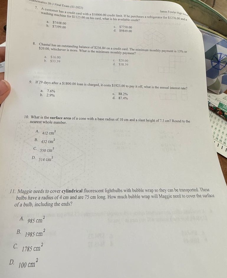 mathematics 20 - 3 final exam (s1 - 2023)\n7. a customer has a credit card with a $10000.00 credit limit. if he purchases a refrigerator for $1276.00 and a washing machine for $1125.00 on his card, what is his available credit?\na. $7448.00\nb. $7599.00\nc. $7750.00\nd. $9849.00\n8. chantal has an outstanding balance of $256.84 on a credit card. the minimum monthly payment is 13% or $20.00, whichever is more. what is the minimum monthly payment?\na. $16.00\nb. $33.39\nc. $20.00\nd. $38.39\n9. if 29 days after a $1800.00 loan is charged, it costs $1925.00 to pay it off, what is the annual interest rate?\na. 7.6%\nb. 2.9%\nc. 88.2%\nd. 87.4%\n10. what is the surface area of a cone with a base radius of 10 cm and a slant height of 7.5 cm? round to the nearest whole number.\na. 412 cm²\nb. 432 cm²\nc. 550 cm²\nd. 314 cm²\n11. maggie needs to cover cylindrical fluorescent light - bulbs with bubble wrap so they can be transported. these bulbs have a radius of 4 cm and are 75 cm long. how much bubble wrap will maggie need to cover the surface of a bulb, including the ends?\na. 985 cm²\nb. 1985 cm²\nc. 1785 cm²\nd. 100 cm²