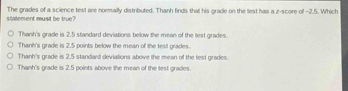 the grades of a science test are normally distributed. thanh finds that his grade on the test has a z - score of -2.5. which statement must be true?\no thanhs grade is 2.5 standard deviations below the mean of the test grades.\no thanhs grade is 2.5 points below the mean of the test grades.\no thanhs grade is 2.5 standard deviations above the mean of the test grades.\no thanhs grade is 2.5 points above the mean of the test grades.
