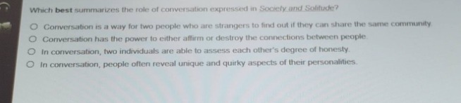 which best summarizes the role of conversation expressed in society and solitude?\nconversation is a way for two people who are strangers to find out if they can share the same community\nconversation has the power to either affirm or destroy the connections between people.\nin conversation, two individuals are able to assess each others degree of honesty.\nin conversation, people often reveal unique and quirky aspects of their personalities.