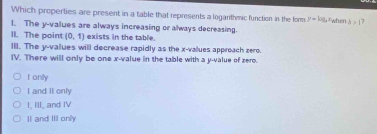 which properties are present in a table that represents a logarithmic function in the form $y = \\log_{b}x$ when $b>1$?\ni. the y - values are always increasing or always decreasing.\nii. the point $(0,1)$ exists in the table.\niii. the y - values will decrease rapidly as the x - values approach zero.\niv. there will only be one x - value in the table with a y - value of zero.\n\no i only\no i and ii only\no i, iii, and iv\no ii and iii only