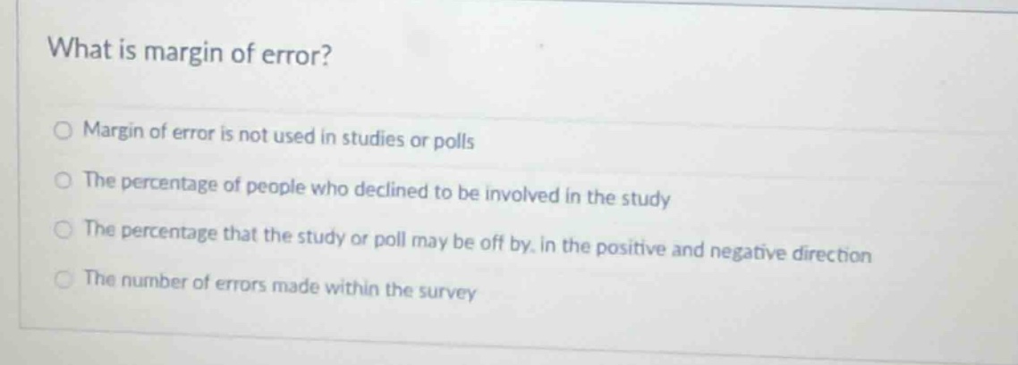 what is margin of error?\nmargin of error is not used in studies or polls\nthe percentage of people who declined to be involved in the study\nthe percentage that the study or poll may be off by, in the positive and negative direction\nthe number of errors made within the survey