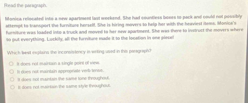 read the paragraph.\nmonica relocated into a new apartment last weekend. she had countless boxes to pack and could not possibly attempt to transport the furniture herself. she is hiring movers to help her with the heaviest items. monicas furniture was loaded into a truck and moved to her new apartment. she was there to instruct the movers where to put everything. luckily, all the furniture made it to the location in one piece!\nwhich best explains the inconsistency in writing used in this paragraph?\n○ it does not maintain a single point of view.\n○ it does not maintain appropriate verb tense.\n○ it does not maintain the same tone throughout.\n○ it does not maintain the same style throughout.