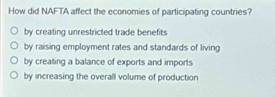 how did nafta affect the economies of participating countries?\no by creating unrestricted trade benefits\no by raising employment rates and standards of living\no by creating a balance of exports and imports\no by increasing the overall volume of production