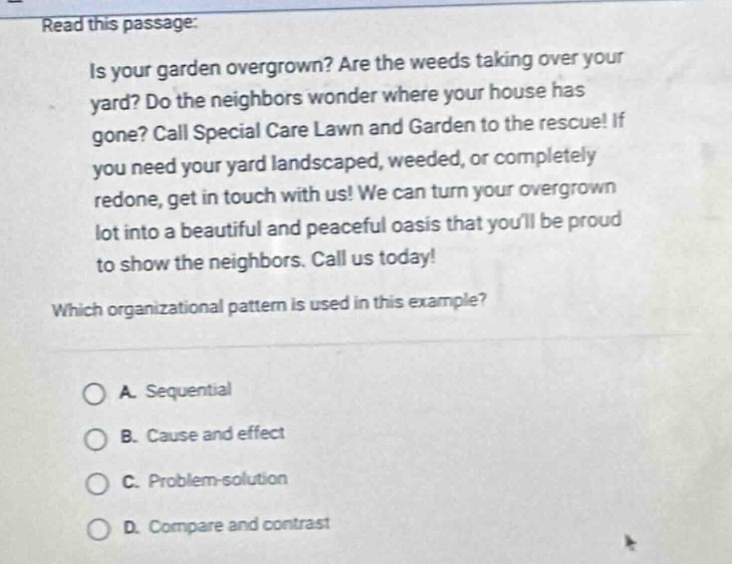 read this passage: is your garden overgrown? are the weeds taking over your yard? do the neighbors wonder where your house has gone? call special care lawn and garden to the rescue! if you need your yard landscaped, weeded, or completely redone, get in touch with us! we can turn your overgrown lot into a beautiful and peaceful oasis that youll be proud to show the neighbors. call us today! which organizational pattern is used in this example? a. sequential b. cause and effect c. problem - solution d. compare and contrast