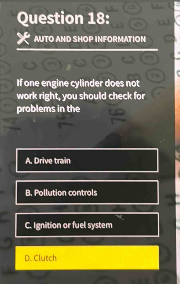 question 18: auto and shop information if one engine cylinder does not work right, you should check for problems in the a. drive train b. pollution controls c. ignition or fuel system d. clutch