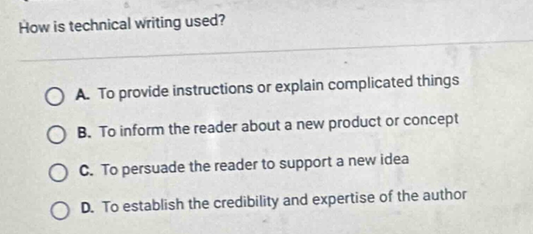 how is technical writing used?\n\na. to provide instructions or explain complicated things\nb. to inform the reader about a new product or concept\nc. to persuade the reader to support a new idea\nd. to establish the credibility and expertise of the author