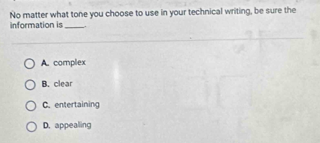no matter what tone you choose to use in your technical writing, be sure the information is _____.\n\na. complex\nb. clear\nc. entertaining\nd. appealing