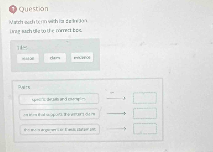 question\nmatch each term with its definition.\ndrag each tile to the correct box.\ntiles\nreason claim evidence\npairs\nspecific details and examples\nan idea that supports the writers claim\nthe main argument or thesis statement