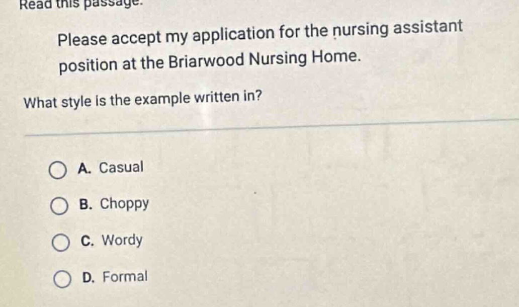 read this passage. please accept my application for the nursing assistant position at the briarwood nursing home. what style is the example written in? a. casual b. choppy c. wordy d. formal
