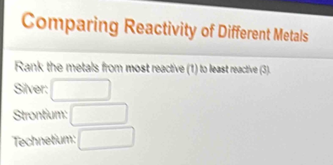 comparing reactivity of different metals\nrank the metals from most reactive (1) to least reactive (3).\nsilver:\nstrontium:\ntechnetium:
