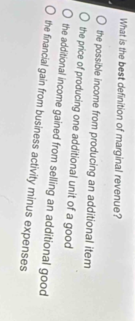 what is the best definition of marginal revenue?\n○ the possible income from producing an additional item\n○ the price of producing one additional unit of a good\n○ the additional income gained from selling an additional good\n○ the financial gain from business activity minus expenses