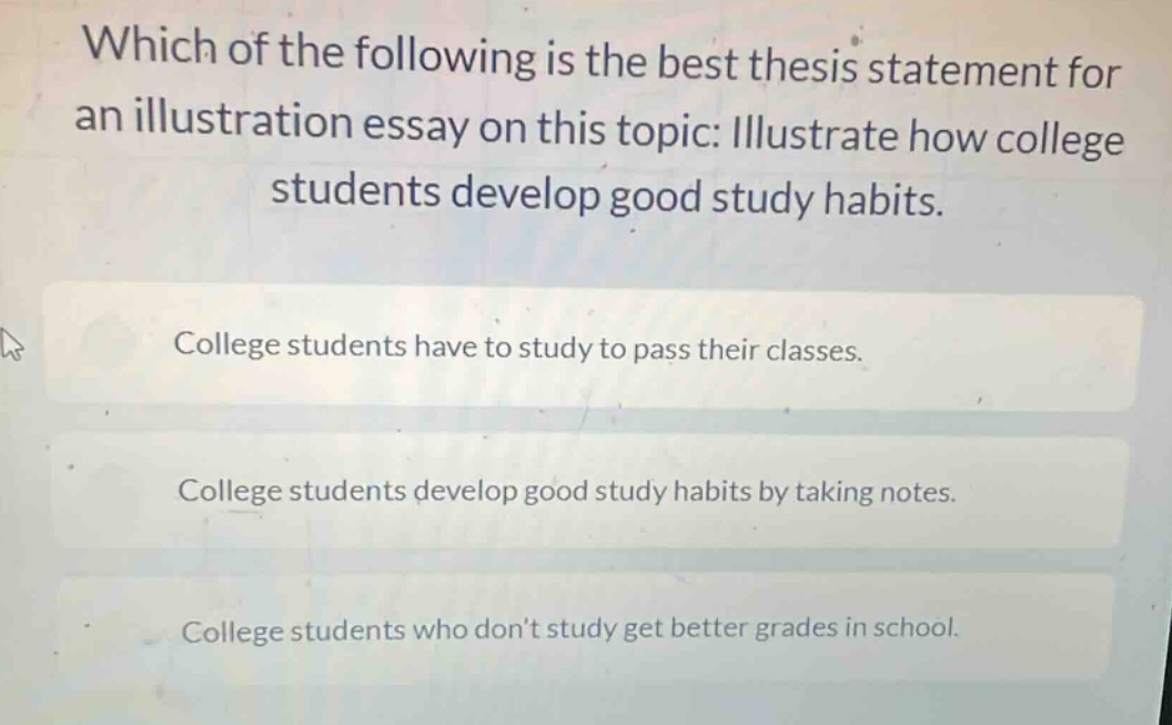 which of the following is the best thesis statement for an illustration essay on this topic: illustrate how college students develop good study habits.\ncollege students have to study to pass their classes.\ncollege students develop good study habits by taking notes.\ncollege students who don’t study get better grades in school.