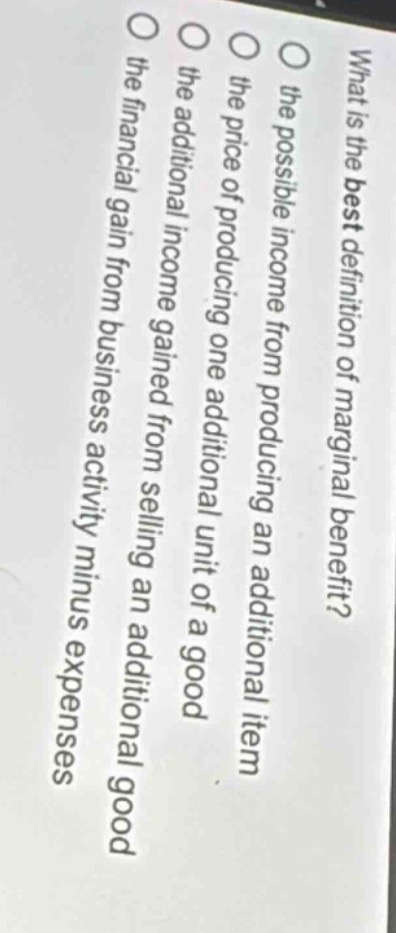 what is the best definition of marginal benefit?\n○ the possible income from producing an additional item\n○ the price of producing one additional unit of a good\n○ the additional income gained from selling an additional good\n○ the financial gain from business activity minus expenses