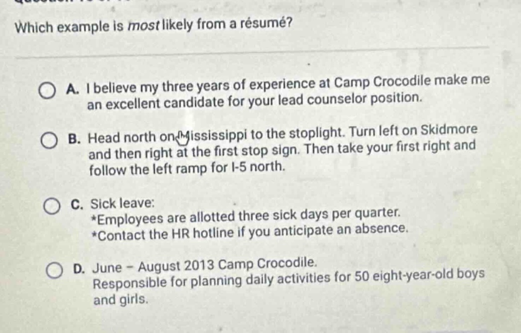 which example is most likely from a résumé?\n\na. i believe my three years of experience at camp crocodile make me an excellent candidate for your lead counselor position.\n\nb. head north on mississippi to the stoplight. turn left on skidmore and then right at the first stop sign. then take your first right and follow the left ramp for i - 5 north.\n\nc. sick leave:\n*employees are allotted three sick days per quarter.\n*contact the hr hotline if you anticipate an absence.\n\nd. june - august 2013 camp crocodile.\nresponsible for planning daily activities for 50 eight - year - old boys and girls.