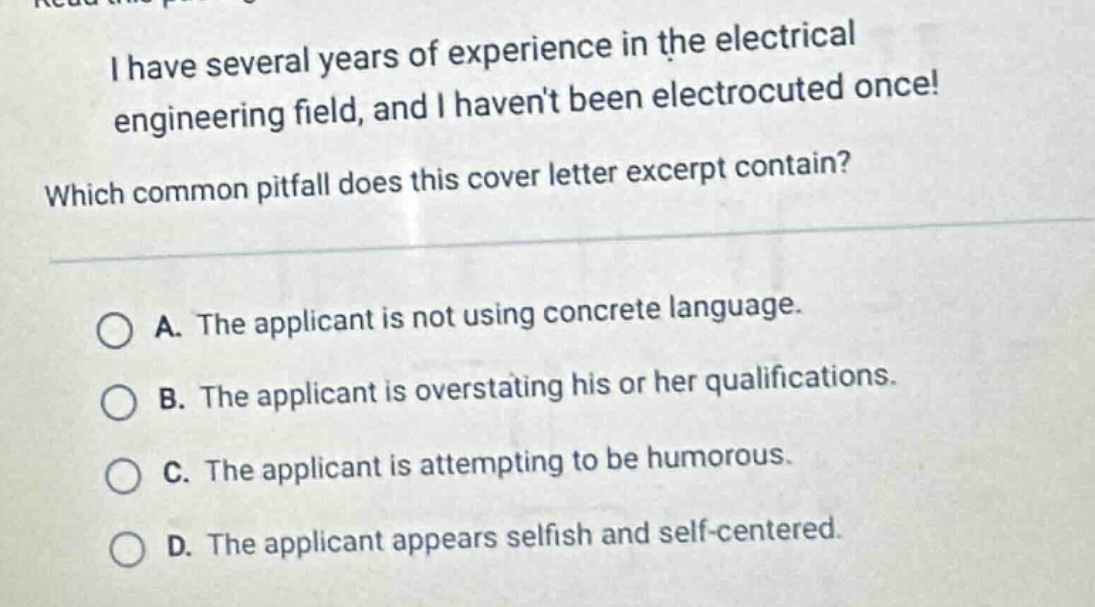 i have several years of experience in the electrical engineering field, and i havent been electrocuted once! which common pitfall does this cover letter excerpt contain? a. the applicant is not using concrete language. b. the applicant is overstating his or her qualifications. c. the applicant is attempting to be humorous. d. the applicant appears selfish and self - centered.