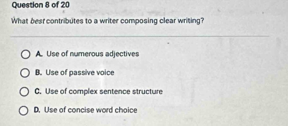 question 8 of 20\nwhat best contributes to a writer composing clear writing?\n\na. use of numerous adjectives\nb. use of passive voice\nc. use of complex sentence structure\nd. use of concise word choice