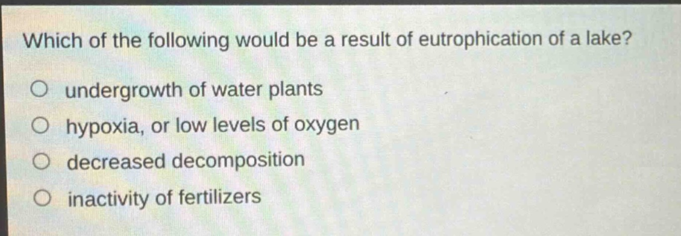 which of the following would be a result of eutrophication of a lake?\no undergrowth of water plants\no hypoxia, or low levels of oxygen\no decreased decomposition\no inactivity of fertilizers