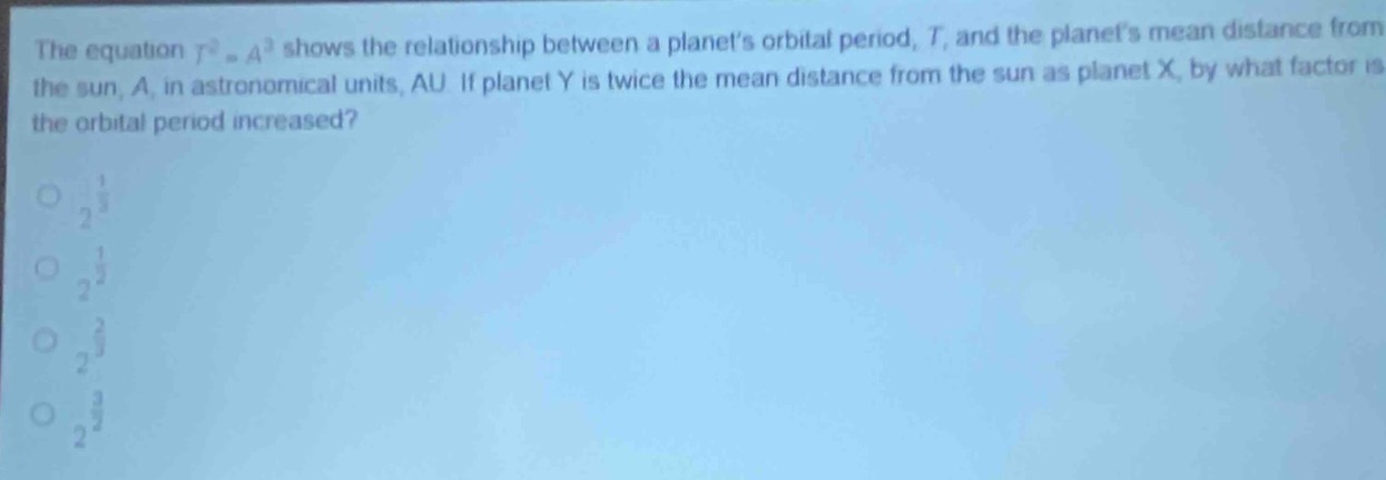 the equation (t^{2}=a^{3}) shows the relationship between a planets orbital period, (t), and the planets mean distance from the sun, (a), in astronomical units, au. if planet y is twice the mean distance from the sun as planet x, by what factor is the orbital period increased?\n\n(2^{\frac{1}{3}})\n(2^{\frac{1}{2}})\n(2^{\frac{2}{3}})\n(2^{\frac{3}{2}})