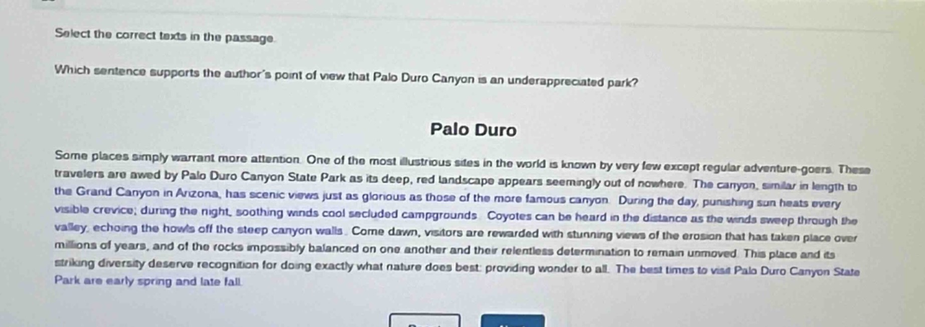 select the correct texts in the passage. which sentence supports the authors point of view that palo duro canyon is an underappreciated park? palo duro some places simply warrant more attention. one of the most illustrious sites in the world is known by very few except regular adventure - goers. these travelers are awed by palo duro canyon state park as its deep, red landscape appears seemingly out of nowhere. the canyon, similar in length to the grand canyon in arizona, has scenic views just as glorious as those of the more famous canyon. during the day, punishing sun heats every visible crevice; during the night, soothing winds cool secluded campgrounds. coyotes can be heard in the distance as the winds sweep through the valley, echoing the howls off the steep canyon walls. come dawn, visitors are rewarded with stunning views of the erosion that has taken place over millions of years, and of the rocks impossibly balanced on one another and their relentless determination to remain unmoved. this place and its striking diversity deserve recognition for doing exactly what nature does best: providing wonder to all. the best times to visit palo duro canyon state park are early spring and late fall.