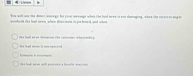 you will use the direct strategy for your message when the bad news is not damaging, when the receiver might overlook the bad news, when directness is preferred, and when \n\nthe bad news threatens the customer relationship.\n\nthe bad news is unexpected\n\nfitness is necessary.\n\nthe bad news will provoke a hostile reaction