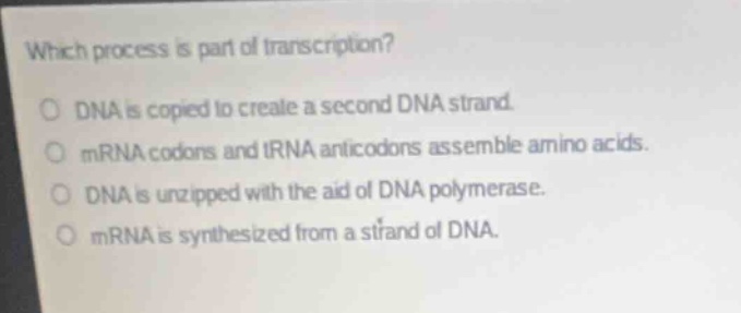 which process is part of transcription?\ndna is copied to create a second dna strand.\nmrna codons and trna anticodons assemble amino acids.\ndna is unzipped with the aid of dna polymerase.\nmrna is synthesized from a strand of dna.