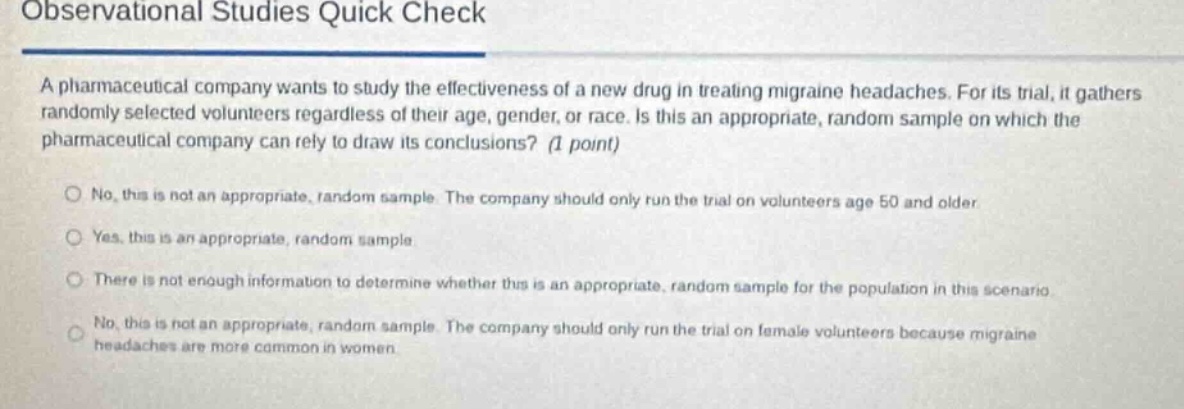 observational studies quick check\na pharmaceutical company wants to study the effectiveness of a new drug in treating migraine headaches. for its trial, it gathers randomly selected volunteers regardless of their age, gender, or race. is this an appropriate, random sample on which the pharmaceutical company can rely to draw its conclusions? (1 point)\nno, this is not an appropriate, random sample. the company should only run the trial on volunteers age 50 and older\nyes, this is an appropriate, random sample.\nthere is not enough information to determine whether this is an appropriate, random sample for the population in this scenario\nno, this is not an appropriate, random sample. the company should only run the trial on female volunteers because migraine headaches are more common in women.