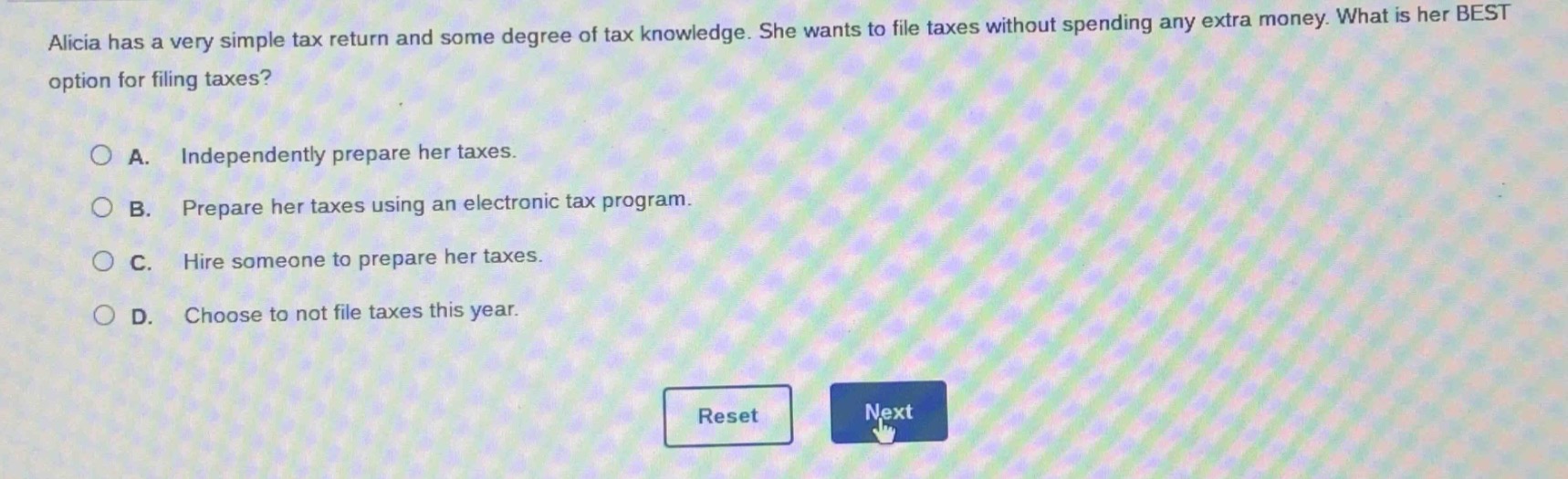 alicia has a very simple tax return and some degree of tax knowledge. she wants to file taxes without spending any extra money. what is her best option for filing taxes?\n\na. independently prepare her taxes.\nb. prepare her taxes using an electronic tax program.\nc. hire someone to prepare her taxes.\nd. choose to not file taxes this year.