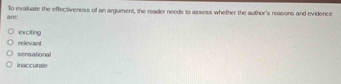 to evaluate the effectiveness of an argument, the reader needs to assess whether the authors reasons and evidence are:\n○ exciting\n○ relevant\n○ sensational\n○ inaccurate