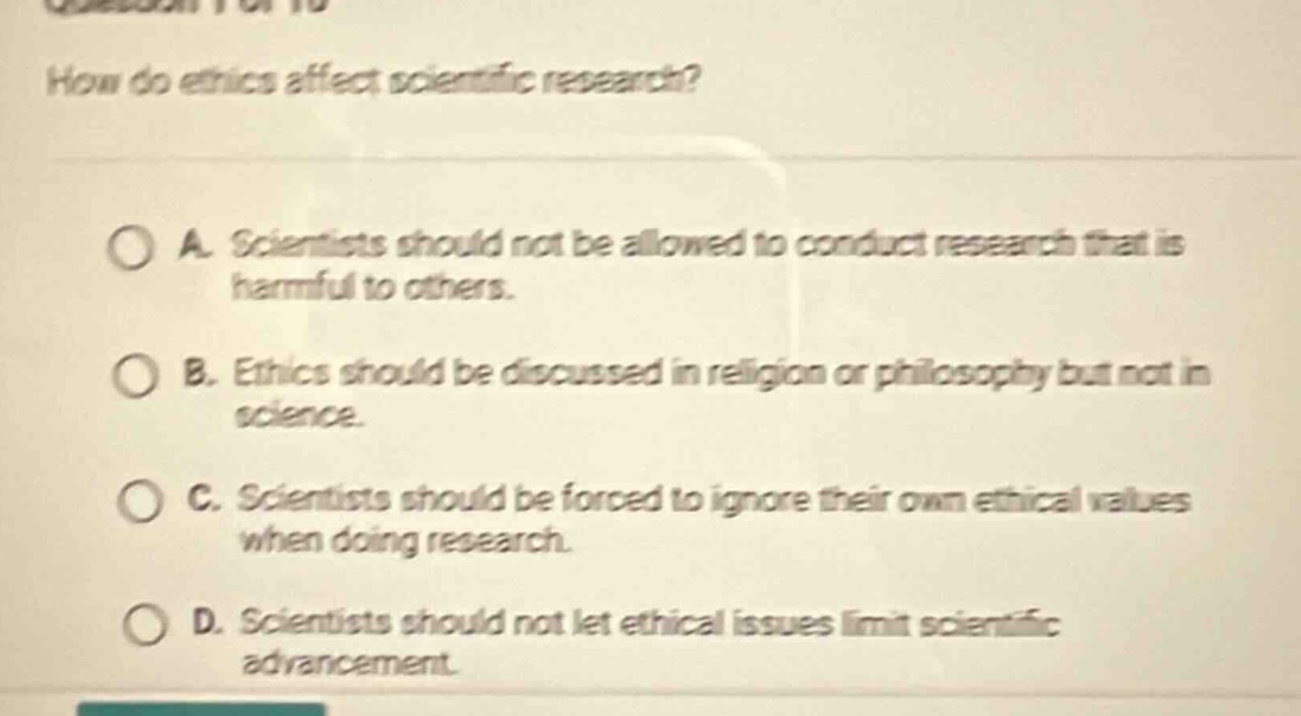 how do ethics affect scientific research?\na. scientists should not be allowed to conduct research that is harmful to others.\nb. ethics should be discussed in religion or philosophy but not in science.\nc. scientists should be forced to ignore their own ethical values when doing research.\nd. scientists should not let ethical issues limit scientific advancement.