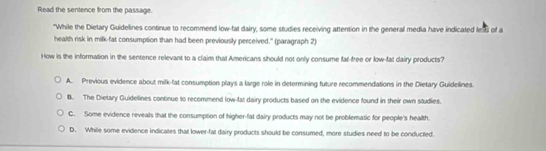 read the sentence from the passage. \while the dietary guidelines continue to recommend low - fat dairy, some studies receiving attention in the general media have indicated less of a health risk in milk - fat consumption than had been previously perceived.\ (paragraph 2) how is the information in the sentence relevant to a claim that americans should not only consume fat - free or low - fat dairy products? a. previous evidence about milk - fat consumption plays a large role in determining future recommendations in the dietary guidelines. b. the dietary guidelines continue to recommend low - fat dairy products based on the evidence found in their own studies. c. some evidence reveals that the consumption of higher - fat dairy products may not be problematic for peoples health. d. while some evidence indicates that lower - fat dairy products should be consumed, more studies need to be conducted.