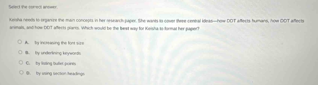 select the correct answer.\nkeisha needs to organize the main concepts in her research paper. she wants to cover three central ideas—how ddt affects humans, how ddt affects animals, and how ddt affects plants. which would be the best way for keisha to format her paper?\n\na. by increasing the font size\nb. by underlining keywords\nc. by listing bullet points\nd. by using section headings