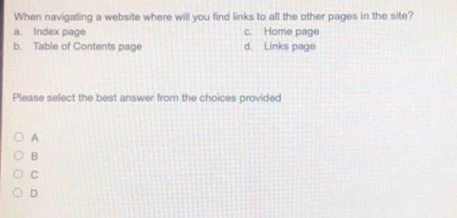 when navigating a website where will you find links to all the other pages in the site?\na. index page c. home page\nb. table of contents page d. links page\nplease select the best answer from the choices provided\no a\no b\no c\no d