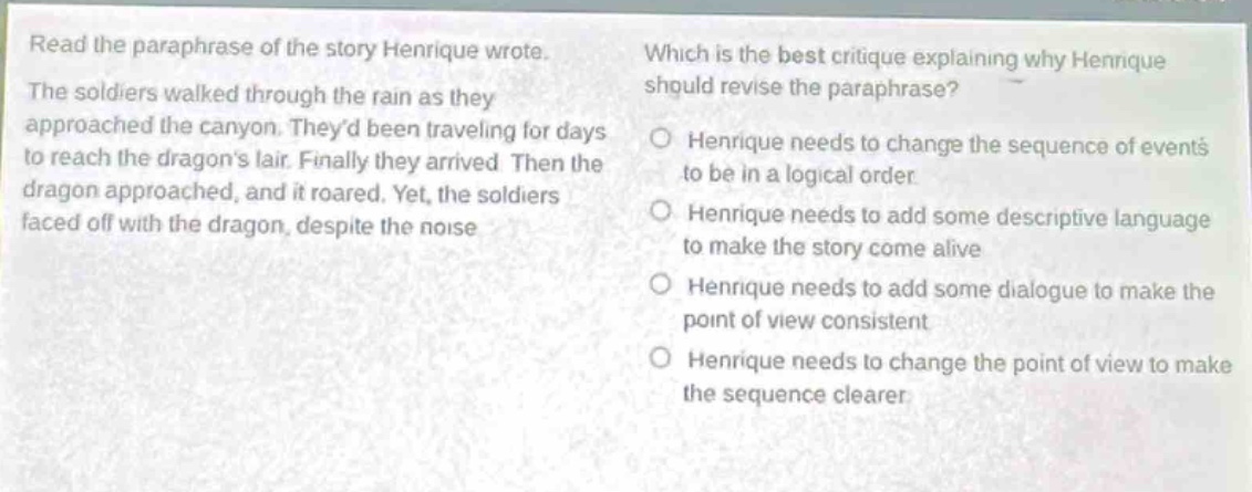 read the paraphrase of the story henrique wrote. the soldiers walked through the rain as they approached the canyon. theyd been traveling for days to reach the dragons lair. finally they arrived. then the dragon approached, and it roared. yet, the soldiers faced off with the dragon, despite the noise. which is the best critique explaining why henrique should revise the paraphrase? henrique needs to change the sequence of events to be in a logical order henrique needs to add some descriptive language to make the story come alive henrique needs to add some dialogue to make the point of view consistent henrique needs to change the point of view to make the sequence clearer