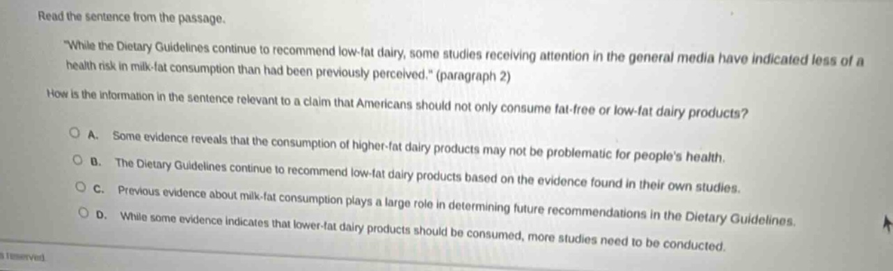 read the sentence from the passage. \while the dietary guidelines continue to recommend low - fat dairy, some studies receiving attention in the general media have indicated less of a health risk in milk - fat consumption than had been previously perceived.\ (paragraph 2) how is the information in the sentence relevant to a claim that americans should not only consume fat - free or low - fat dairy products? a. some evidence reveals that the consumption of higher - fat dairy products may not be problematic for peoples health. b. the dietary guidelines continue to recommend low - fat dairy products based on the evidence found in their own studies. c. previous evidence about milk - fat consumption plays a large role in determining future recommendations in the dietary guidelines. d. while some evidence indicates that lower - fat dairy products should be consumed, more studies need to be conducted.